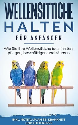 Wellensittiche halten für Anfänger: Wie Sie Ihre Wellensittiche ideal halten, pflegen, beschäftigen 