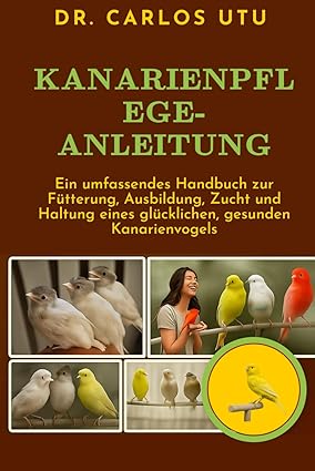 Kanarienpflege - Ein umfassendes Handbuch zur Fütterung, Ausbildung, Zucht und Haltung eines glückli